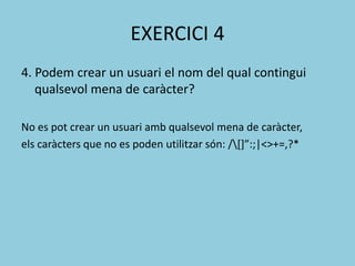 EXERCICI 4
4. Podem crear un usuari el nom del qual contingui
qualsevol mena de caràcter?
No es pot crear un usuari amb qualsevol mena de caràcter,
els caràcters que no es poden utilitzar són: /*+”:;|<>+=,?*
 