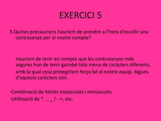 EXERCICI 5
5.Quines precaucions hauríem de prendre a l’hora d’escollir una
contrasenya per al nostre compte?
Hauriem de tenir en compte que les contrasenyes més
segures han de tenir gairebé tota mena de caràcters diferents,
amb la qual cosa protegiríem força bé el nostre equip. Alguns
d’aquests caràcters són:
-Combinació de lletres majúscules i minúscules
-Utilització de * . , _ / - =, etc.
 