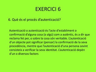 EXERCICI 6
6. Què és el procés d’autenticació?
Autenticació o autenticació és l'acte d'establiment o
confirmació d’alguna cosa (o algú) com a autèntic, és a dir que
reclama fet per, o sobre la cosa són veritable. L’autenticació
d’un objecte pot significar (pensar) la confirmació de la seva
procedència, mentre que l’autenticació d’una persona sovint
consisteix a verificar la seva identitat. L’autenticació depèn
d’un o diversos factors
 