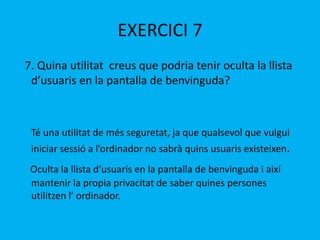 EXERCICI 7
7. Quina utilitat creus que podria tenir oculta la llista
d’usuaris en la pantalla de benvinguda?
Té una utilitat de més seguretat, ja que qualsevol que vulgui
iniciar sessió a l’ordinador no sabrà quins usuaris existeixen.
Oculta la llista d’usuaris en la pantalla de benvinguda i així
mantenir la propia privacitat de saber quines persones
utilitzen l’ ordinador.
 