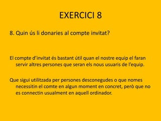 EXERCICI 8
8. Quin ús li donaries al compte invitat?
El compte d’invitat és bastant útil quan el nostre equip el faran
servir altres persones que seran els nous usuaris de l’equip.
Que sigui utilitzada per persones desconegudes o que nomes
necessitin el comte en algun moment en concret, però que no
es connectin usualment en aquell ordinador.
 