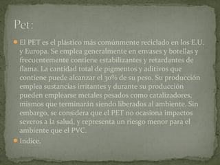 El PET es el plástico más comúnmente reciclado en los E.U.
y Europa. Se emplea generalmente en envases y botellas y
frecuentemente contiene estabilizantes y retardantes de
flama. La cantidad total de pigmentos y aditivos que
contiene puede alcanzar el 30% de su peso. Su producción
emplea sustancias irritantes y durante su producción
pueden emplearse metales pesados como catalizadores,
mismos que terminarán siendo liberados al ambiente. Sin
embargo, se considera que el PET no ocasiona impactos
severos a la salud, y representa un riesgo menor para el
ambiente que el PVC.
Indice.
 