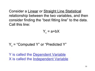 Consider a Linear or Straight Line Statistical
relationship between the two variables, and then
consider finding the “best fitting line” to the data.
Call this line:
Yc = a+bX
Yc = “Computed Y” or “Predicted Y”
Y is called the Dependent Variable
X is called the Independent Variable
10

 