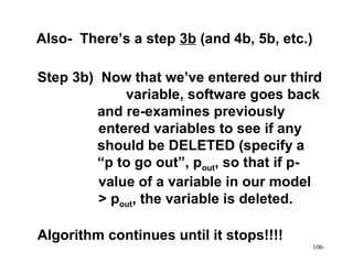 Also- There’s a step 3b (and 4b, 5b, etc.)
Step 3b) Now that we’ve entered our third
variable, software goes back
and re-examines previously
entered variables to see if any
should be DELETED (specify a
“p to go out”, pout, so that if pvalue of a variable in our model
> pout, the variable is deleted.
Algorithm continues until it stops!!!!
106

 