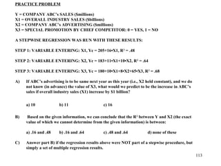 PRACTICE PROBLEM
Y = COMPANY ABC’s SALES ($millions)
X1 = OVERALL INDUSTRY SALES ($billions)
X2 = COMPANY ABC’s ADVERTISING ($millions)
X3 = SPECIAL PROMOTION BY CHIEF COMPETITOR: 0 = YES, 1 = NO
A STEPWISE REGRESSION WAS RUN WITH THESE RESULTS:
STEP 1: VARIABLE ENTERING: X1, Yc = 205+16•X1, R 2 = .48
STEP 2: VARIABLE ENTERING: X2, Yc = 183+11•X1+10•X2, R 2 = .64
STEP 3: VARIABLE ENTERING: X3, Yc = 180+10•X1+8•X2+65•X3, R 2 = .68
A)

If ABC’s advertising is to be same next year as this year (i.e., X2 held constant), and we do
not know (in advance) the value of X3, what would we predict to be the increase in ABC’s
sales if overall industry sales (X1) increase by $1 billion?
a) 10

B)

c) 16

Based on the given information, we can conclude that the R 2 between Y and X2 (the exact
value of which we cannot determine from the given information) is between:
a) .16 and .48

C)

b) 11

b) .16 and .64

c) .48 and .64

d) none of these

Answer part B) if the regression results above were NOT part of a stepwise procedure, but
simply a set of multiple regression results.
113

 
