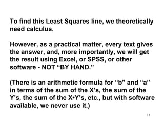 To find this Least Squares line, we theoretically
need calculus.
However, as a practical matter, every text gives
the answer, and, more importantly, we will get
the result using Excel, or SPSS, or other
software - NOT “BY HAND.”
(There is an arithmetic formula for “b” and “a”
in terms of the sum of the X’s, the sum of the
Y’s, the sum of the X•Y’s, etc., but with software
available, we never use it.)
12

 