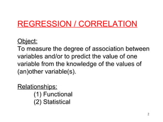 REGRESSION / CORRELATION
Object:
To measure the degree of association between
variables and/or to predict the value of one
variable from the knowledge of the values of
(an)other variable(s).
Relationships:
(1) Functional
(2) Statistical
2

 