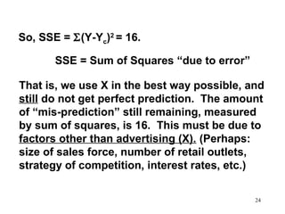 So, SSE = Σ(Y-Yc)2 = 16.
SSE = Sum of Squares “due to error”
That is, we use X in the best way possible, and
still do not get perfect prediction. The amount
of “mis-prediction” still remaining, measured
by sum of squares, is 16. This must be due to
factors other than advertising (X). (Perhaps:
size of sales force, number of retail outlets,
strategy of competition, interest rates, etc.)
24

 