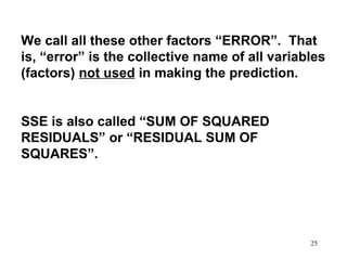 We call all these other factors “ERROR”. That
is, “error” is the collective name of all variables
(factors) not used in making the prediction.
SSE is also called “SUM OF SQUARED
RESIDUALS” or “RESIDUAL SUM OF
SQUARES”.

25

 