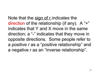Note that the sign of r indicates the
direction of the relationship (if any). A “+”
indicates that Y and X move in the same
direction; a “-” indicates that they move in
opposite directions. Some people refer to
a positive r as a “positive relationship” and
a negative r as an “inverse relationship”.

31

 