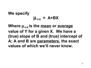 We specify

µ Y•X

= A+BX

Where µ Y•X is the mean or average
value of Y for a given X. We have a
(true) slope of B and (true) intercept of
A; A and B are parameters, the exact
values of which we’ll never know.

37

 