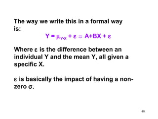 The way we write this in a formal way
is:
Y = µ Y•X + ε = A+BX + ε
Where ε is the difference between an
individual Y and the mean Y, all given a
specific X.
ε is basically the impact of having a nonzero σ.

40

 