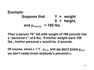 Example:
Suppose that
and µ Y•X=70”

Y = weight
X = height,
= 160 lbs.

Then a person 70” tall with weight of 168 pounds has
a “personal ε” of 8 lbs. If his/her weight were 158
lbs., his/her personal ε would be -2 pounds.
Of course, since ε = Y - µ Y•X, and we don’t know µ Y•X,
we don’t really know anybody’s personal ε.

41

 