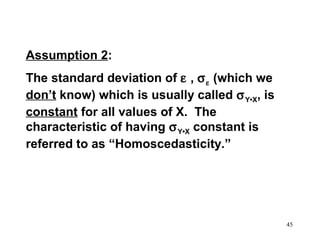 Assumption 2:
The standard deviation of ε , σ ε (which we
don’t know) which is usually called σ Y•X, is
constant for all values of X. The
characteristic of having σ Y•X constant is
referred to as “Homoscedasticity.”

45

 