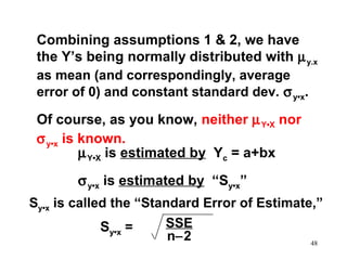 Combining assumptions 1 & 2, we have
the Y’s being normally distributed with µ y.x
as mean (and correspondingly, average
error of 0) and constant standard dev. σ y•x.
Of course, as you know, neither µ Y•X nor
σ y•x is known.
µ Y•X is estimated by Yc = a+bx
σ y•x is estimated by “Sy•x”
Sy•x is called the “Standard Error of Estimate,”
SSE
Sy•x =
n−2
48

 