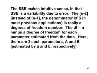The SSE makes intuitive sense, in that
SSE is a variability due to error. The [n-2]
(instead of [n-1], the denominator of S in
most previous applications) is really a
degrees of freedom number. The df = n
minus a degree of freedom for each
parameter estimated from the data. Here,
there are 2 such parameters, A and B
(estimated by a and b, respectively).

49

 