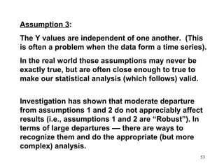 Assumption 3:
The Y values are independent of one another. (This
is often a problem when the data form a time series).
In the real world these assumptions may never be
exactly true, but are often close enough to true to
make our statistical analysis (which follows) valid.
Investigation has shown that moderate departure
from assumptions 1 and 2 do not appreciably affect
results (i.e., assumptions 1 and 2 are “Robust”). In
terms of large departures –– there are ways to
recognize them and do the appropriate (but more
complex) analysis.
53

 