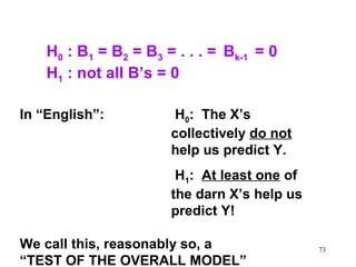 H0 : B1 = B2 = B3 = . . . = Bk-1 = 0
H1 : not all B’s = 0
In “English”:

H0: The X’s
collectively do not
help us predict Y.
H1: At least one of
the darn X’s help us
predict Y!

We call this, reasonably so, a
“TEST OF THE OVERALL MODEL”

73

 