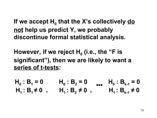 If we accept H0 that the X’s collectively do
not help us predict Y, we probably
discontinue formal statistical analysis.
However, if we reject H0 (i.e., the “F is
significant”), then we are likely to want a
series of t-tests:
H0 : B1 = 0
H1 : B1 ≠ 0 ,

H0 : B2 = 0
H0 : Bk-1 = 0
•••
H1 : B2 ≠ 0 ,
H1 : Bk-1 ≠ 0
74

 