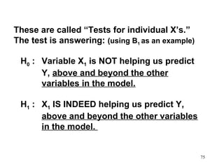 These are called “Tests for individual X’s.”
The test is answering: (using B1 as an example)
H0 : Variable X1 is NOT helping us predict
Y, above and beyond the other
variables in the model.
H1 : X1 IS INDEED helping us predict Y,
above and beyond the other variables
in the model.

75

 