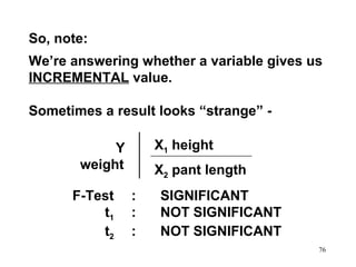 So, note:
We’re answering whether a variable gives us
INCREMENTAL value.
Sometimes a result looks “strange” X1 height

Y
weight
F-Test
t1
t2

X2 pant length
:
:
:

SIGNIFICANT
NOT SIGNIFICANT
NOT SIGNIFICANT
76

 