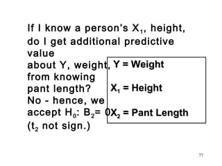 If I know a person’s X 1 , height,
do I get additional predictive
value
about Y, weight, Y = Weight
from knowing
X1 = Height
pant length?
No - hence, we
accept H 0 : B 2 = 0X2 = Pant Length
(t 2 not sign.)
77

 