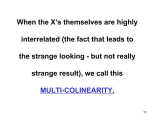 When the X’s themselves are highly
interrelated (the fact that leads to
the strange looking - but not really
strange result), we call this
MULTI-COLINEARITY.
79

 