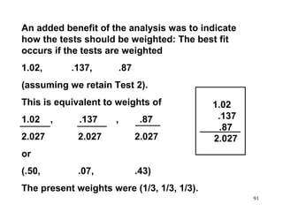 An added benefit of the analysis was to indicate
how the tests should be weighted: The best fit
occurs if the tests are weighted
1.02,

.137,

.87

(assuming we retain Test 2).
This is equivalent to weights of
1.02
2.027

,

.137

,

.87

2.027

2.027

.07,

1.02
.137
.87
2.027

.43)

or
(.50,

The present weights were (1/3, 1/3, 1/3).
91

 