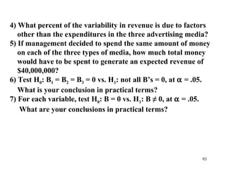 4) What percent of the variability in revenue is due to factors
other than the expenditures in the three advertising media?
5) If management decided to spend the same amount of money
on each of the three types of media, how much total money
would have to be spent to generate an expected revenue of
$40,000,000?
6) Test H0: B1 = B2 = B3 = 0 vs. H1: not all B’s = 0, at α = .05.
What is your conclusion in practical terms?
7) For each variable, test H0: B = 0 vs. H1: B ≠ 0, at α = .05.
What are your conclusions in practical terms?

93

 