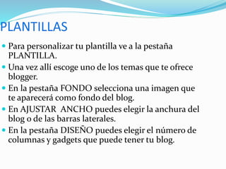  Para personalizar tu plantilla ve a la pestaña
PLANTILLA.
 Una vez allí escoge uno de los temas que te ofrece
blogger.
 En la pestaña FONDO selecciona una imagen que
te aparecerá como fondo del blog.
 En AJUSTAR ANCHO puedes elegir la anchura del
blog o de las barras laterales.
 En la pestaña DISEÑO puedes elegir el número de
columnas y gadgets que puede tener tu blog.
 