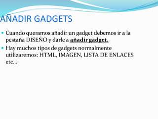  Cuando queramos añadir un gadget debemos ir a la
pestaña DISEÑO y darle a añadir gadget.
 Hay muchos tipos de gadgets normalmente
utilizaremos: HTML, IMAGEN, LISTA DE ENLACES
etc…
 