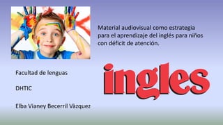 Facultad de lenguas 
DHTIC 
Elba Vianey Becerril Vàzquez 
Material audiovisual como estrategia 
para el aprendizaje del inglés para niños 
con déficit de atención. 
 