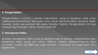 NEXT 
4. Pengendalian 
Pengendalian ( control ) adalah mekanisme yang di terapkan, baik untuk 
melindungi perusahaan dari resiko atau untuk memenimalkan dampak resiko 
tersebut pada perusahaan jika resiko tersebut terjadi. Pengendalian di bagi 
menjadi tiga kategori: teknis, formal, informal. 
5. Manajemen Risiko 
Konsep manajemen risiko mulai di perkenal kan di bidang keselamatan dan 
kesehatan kerja pada era tahun 1980-an setelah berkembangnya teori 
accident model dari ILCI dan juga semakin maraknya isu lingkungan dan 
kesehatan. 
 
