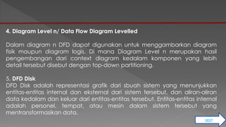 NEXT 
4. Diagram Level n/ Data Flow Diagram Levelled 
Dalam diagram n DFD dapat digunakan untuk menggambarkan diagram 
fisik maupun diagram logis. Di mana Diagram Level n merupakan hasil 
pengembangan dari context diagram kedalam komponen yang lebih 
detail tersebut disebut dengan top-down partitioning. 
5. DFD Disk 
DFD Disk adalah representasi grafik dari sbuah sistem yang menunjukkan 
entitas-entitas internal dan eksternal dari sistem tersebut, dan aliran-aliran 
data kedalam dan keluar dari entitas-entitas tersebut. Entitas-entitas internal 
adalah personel, tempat, atau mesin dalam sistem tersebut yang 
mentransformasikan data. 
 