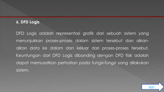 NEXT 
6. DFD Logis 
DFD Logis adalah representasi grafik dari sebuah sistem yang 
menunjukkan proses-proses dalam sistem tersebut dan aliran-aliran 
data ke dalam dan keluar dari proses-proses tersebut. 
Keuntungan dari DFD Logis dibanding dengan DFD fisik adalah 
dapat memusatkan perhatian pada fungsi-fungsi yang dilakukan 
sistem. 
 
