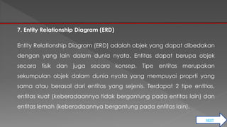 NEXT 
7. Entity Relationship Diagram (ERD) 
Entity Relationship Diagram (ERD) adalah objek yang dapat dibedakan 
dengan yang lain dalam dunia nyata. Entitas dapat berupa objek 
secara fisik dan juga secara konsep. Tipe entitas merupakan 
sekumpulan objek dalam dunia nyata yang mempuyai proprti yang 
sama atau berasal dari entitas yang sejenis. Terdapat 2 tipe entitas, 
entitas kuat (keberadaannya tidak bergantung pada entitas lain) dan 
entitas lemah (keberadaannya bergantung pada entitas lain). 
 