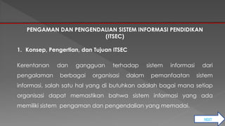 NEXT 
PENGAMAN DAN PENGENDALIAN SISTEM INFORMASI PENDIDIKAN 
(ITSEC) 
1. Konsep, Pengertian, dan Tujuan ITSEC 
Kerentanan dan gangguan terhadap sistem informasi dari 
pengalaman berbagai organisasi dalam pemanfaatan sistem 
informasi, salah satu hal yang di butuhkan adalah bagai mana setiap 
organisasi dapat memastikan bahwa sistem informasi yang ada 
memiliki sistem pengaman dan pengendalian yang memadai. 
 
