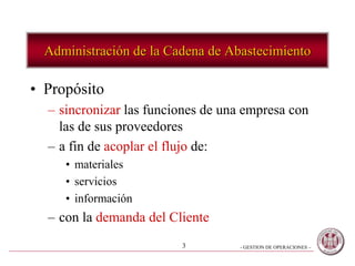 - GESTION DE OPERACIONES –3
Administración de la Cadena de Abastecimiento
• Propósito
– sincronizar las funciones de una empresa con
las de sus proveedores
– a fin de acoplar el flujo de:
• materiales
• servicios
• información
– con la demanda del Cliente
 