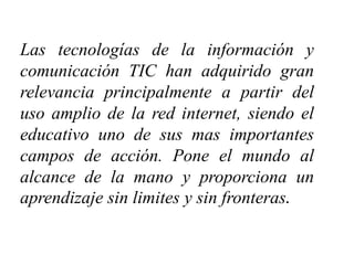 Las tecnologías de la información y
comunicación TIC han adquirido gran
relevancia principalmente a partir del
uso amplio de la red internet, siendo el
educativo uno de sus mas importantes
campos de acción. Pone el mundo al
alcance de la mano y proporciona un
aprendizaje sin limites y sin fronteras.
 