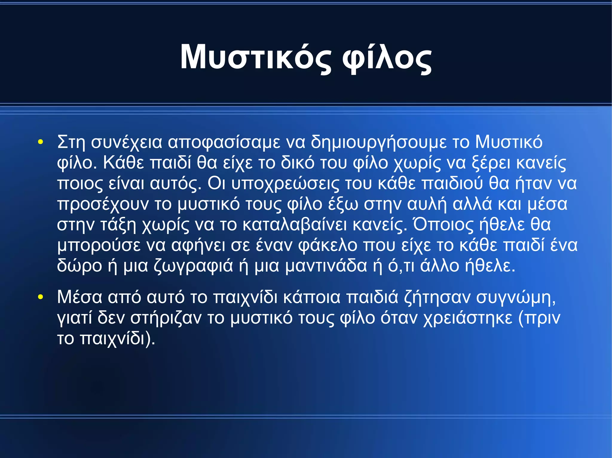 Μυστικός φίλος
● Στη συνέχεια αποφασίσαμε να δημιουργήσουμε το Μυστικό
φίλο. Κάθε παιδί θα είχε το δικό του φίλο χωρίς να ξέρει κανείς
ποιος είναι αυτός. Οι υποχρεώσεις του κάθε παιδιού θα ήταν να
προσέχουν το μυστικό τους φίλο έξω στην αυλή αλλά και μέσα
στην τάξη χωρίς να το καταλαβαίνει κανείς. Όποιος ήθελε θα
μπορούσε να αφήνει σε έναν φάκελο που είχε το κάθε παιδί ένα
δώρο ή μια ζωγραφιά ή μια μαντινάδα ή ό,τι άλλο ήθελε.
● Μέσα από αυτό το παιχνίδι κάποια παιδιά ζήτησαν συγνώμη,
γιατί δεν στήριζαν το μυστικό τους φίλο όταν χρειάστηκε (πριν
το παιχνίδι).
 