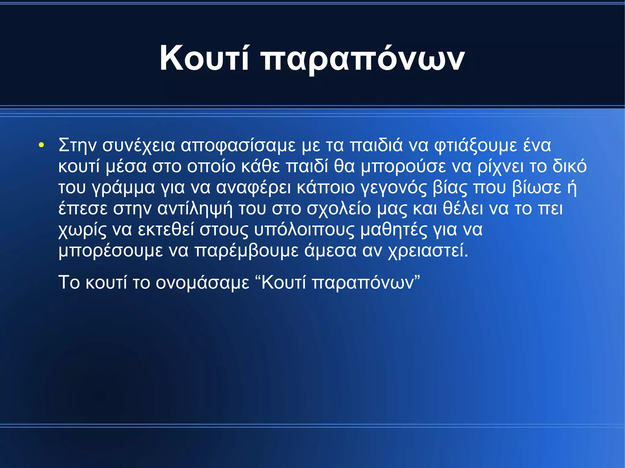 Κουτί παραπόνων
● Στην συνέχεια αποφασίσαμε με τα παιδιά να φτιάξουμε ένα
κουτί μέσα στο οποίο κάθε παιδί θα μπορούσε να ρίχνει το δικό
του γράμμα για να αναφέρει κάποιο γεγονός βίας που βίωσε ή
έπεσε στην αντίληψή του στο σχολείο μας και θέλει να το πει
χωρίς να εκτεθεί στους υπόλοιπους μαθητές για να
μπορέσουμε να παρέμβουμε άμεσα αν χρειαστεί.
Το κουτί το ονομάσαμε “Κουτί παραπόνων”
 