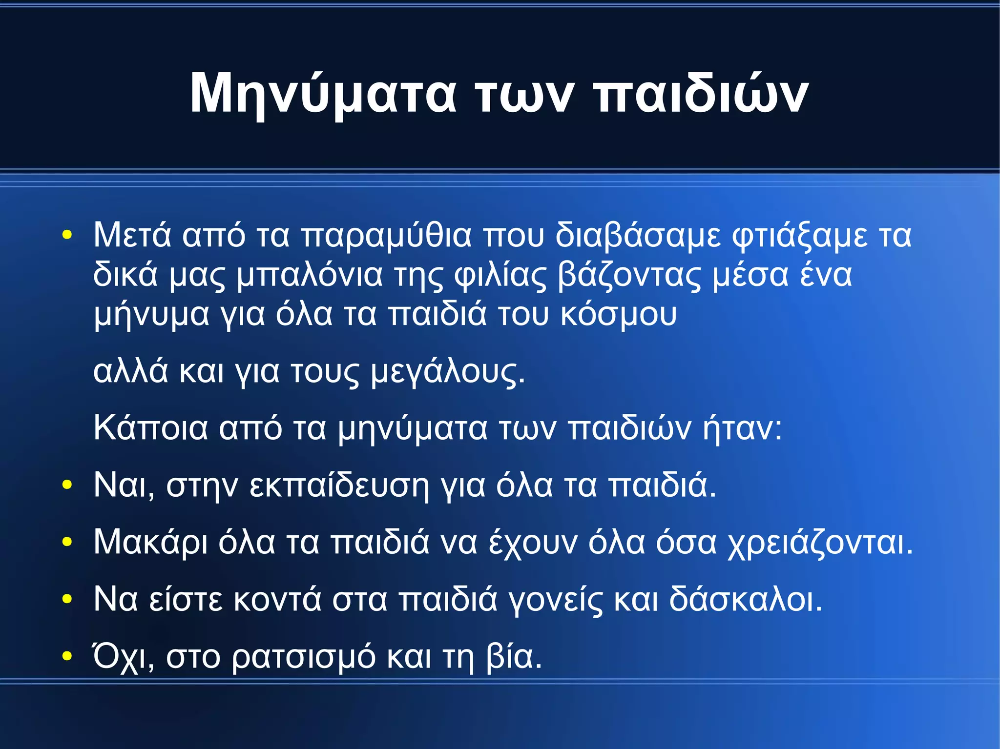 Μηνύματα των παιδιών
● Μετά από τα παραμύθια που διαβάσαμε φτιάξαμε τα
δικά μας μπαλόνια της φιλίας βάζοντας μέσα ένα
μήνυμα για όλα τα παιδιά του κόσμου
αλλά και για τους μεγάλους.
Κάποια από τα μηνύματα των παιδιών ήταν:
● Ναι, στην εκπαίδευση για όλα τα παιδιά.
● Μακάρι όλα τα παιδιά να έχουν όλα όσα χρειάζονται.
● Να είστε κοντά στα παιδιά γονείς και δάσκαλοι.
● Όχι, στο ρατσισμό και τη βία.
 