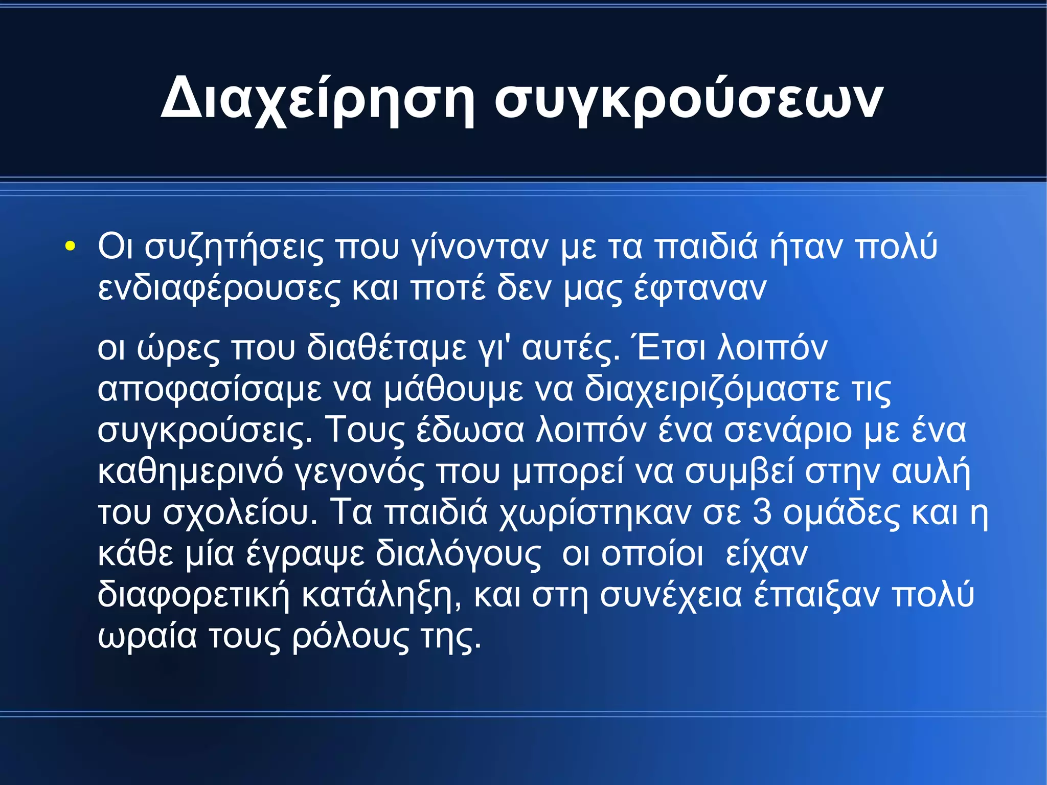 Διαχείρηση συγκρούσεων
● Οι συζητήσεις που γίνονταν με τα παιδιά ήταν πολύ
ενδιαφέρουσες και ποτέ δεν μας έφταναν
οι ώρες που διαθέταμε γι' αυτές. Έτσι λοιπόν
αποφασίσαμε να μάθουμε να διαχειριζόμαστε τις
συγκρούσεις. Τους έδωσα λοιπόν ένα σενάριο με ένα
καθημερινό γεγονός που μπορεί να συμβεί στην αυλή
του σχολείου. Τα παιδιά χωρίστηκαν σε 3 ομάδες και η
κάθε μία έγραψε διαλόγους οι οποίοι είχαν
διαφορετική κατάληξη, και στη συνέχεια έπαιξαν πολύ
ωραία τους ρόλους της.
 