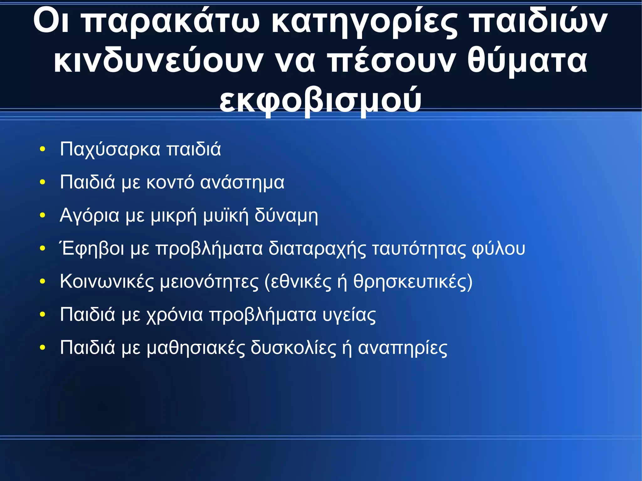 Οι παρακάτω κατηγορίες παιδιών
κινδυνεύουν να πέσουν θύματα
εκφοβισμού
● Παχύσαρκα παιδιά
● Παιδιά με κοντό ανάστημα
● Αγόρια με μικρή μυϊκή δύναμη
● Έφηβοι με προβλήματα διαταραχής ταυτότητας φύλου
● Κοινωνικές μειονότητες (εθνικές ή θρησκευτικές)
● Παιδιά με χρόνια προβλήματα υγείας
● Παιδιά με μαθησιακές δυσκολίες ή αναπηρίες
 