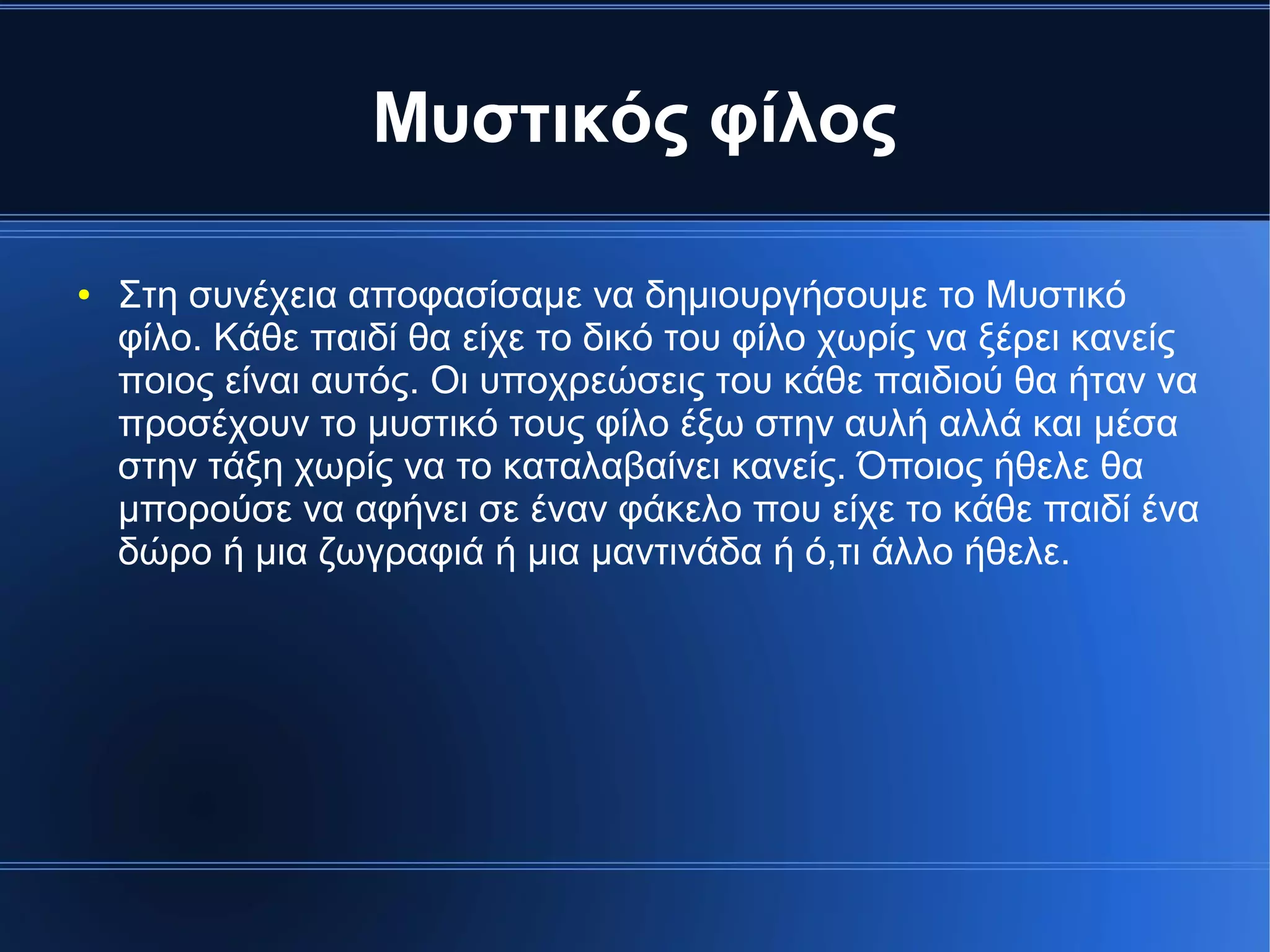 Μυστικός φίλος
● Στη συνέχεια αποφασίσαμε να δημιουργήσουμε το Μυστικό
φίλο. Κάθε παιδί θα είχε το δικό του φίλο χωρίς να ξέρει κανείς
ποιος είναι αυτός. Οι υποχρεώσεις του κάθε παιδιού θα ήταν να
προσέχουν το μυστικό τους φίλο έξω στην αυλή αλλά και μέσα
στην τάξη χωρίς να το καταλαβαίνει κανείς. Όποιος ήθελε θα
μπορούσε να αφήνει σε έναν φάκελο που είχε το κάθε παιδί ένα
δώρο ή μια ζωγραφιά ή μια μαντινάδα ή ό,τι άλλο ήθελε.
 