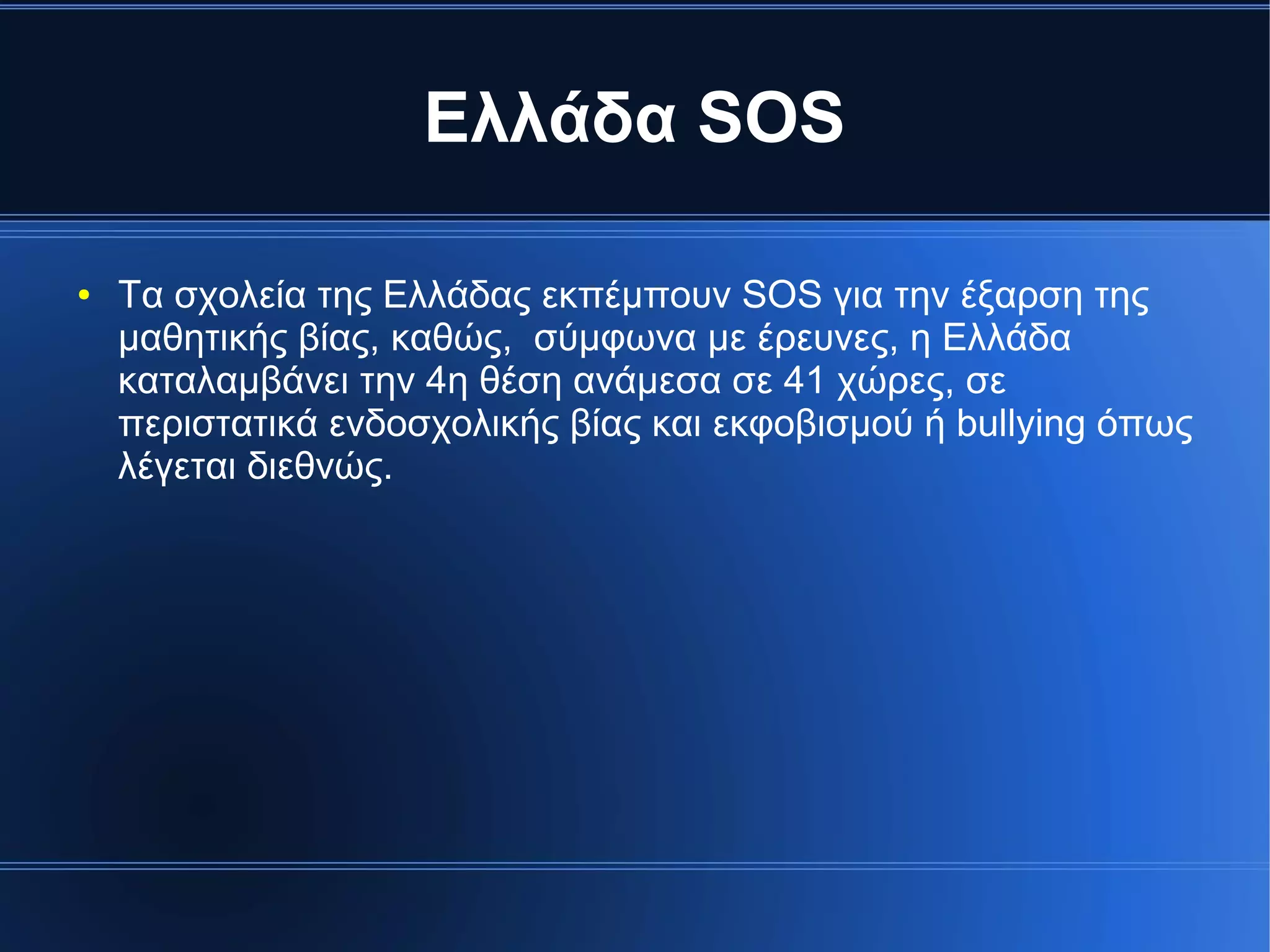 Ελλάδα SOS
● Τα σχολεία της Ελλάδας εκπέμπουν SOS για την έξαρση της
μαθητικής βίας, καθώς, σύμφωνα με έρευνες, η Ελλάδα
καταλαμβάνει την 4η θέση ανάμεσα σε 41 χώρες, σε
περιστατικά ενδοσχολικής βίας και εκφοβισμού ή bullying όπως
λέγεται διεθνώς.
 