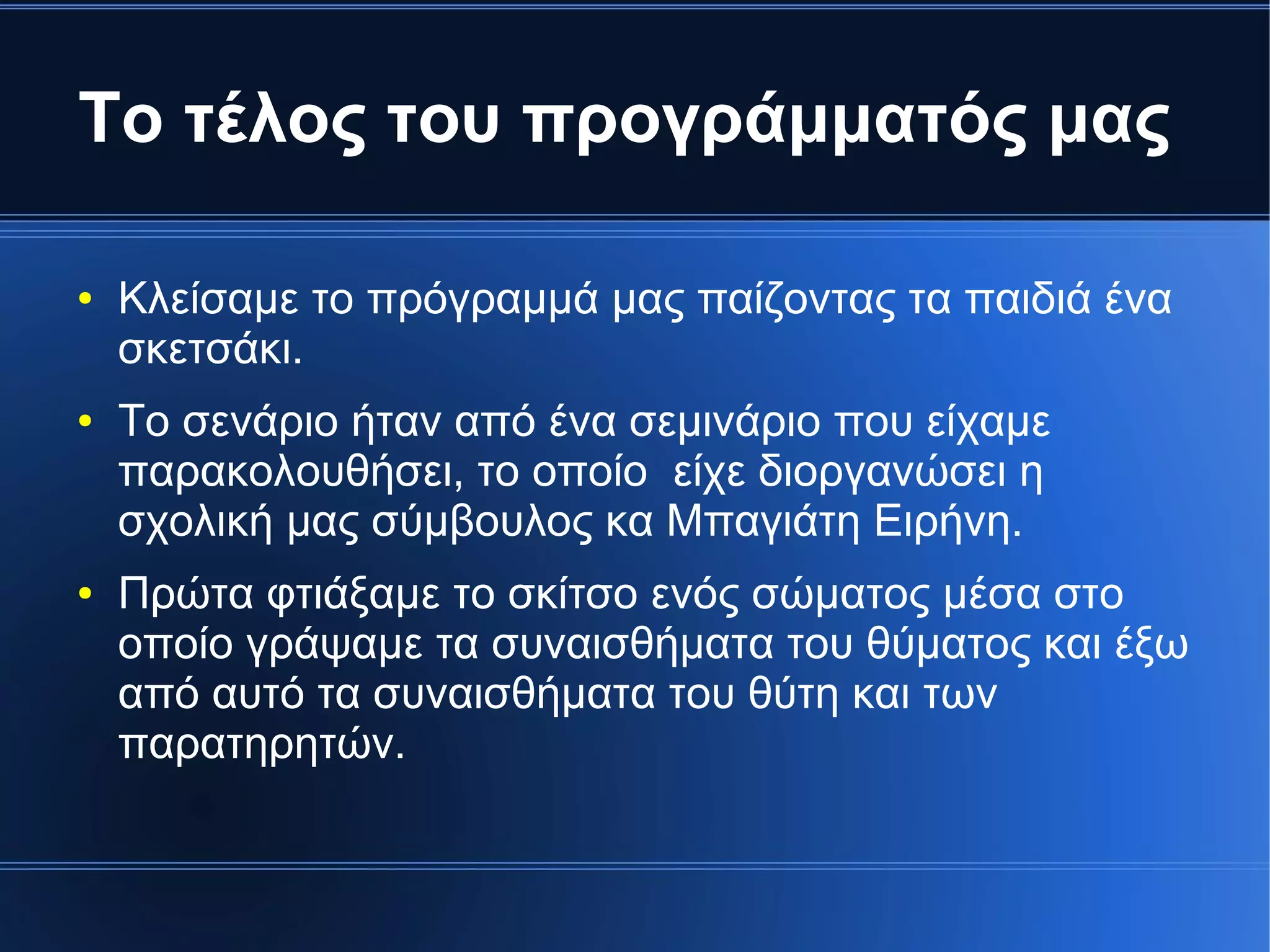 Το τέλος του προγράμματός μας
● Κλείσαμε το πρόγραμμά μας παίζοντας τα παιδιά ένα
σκετσάκι.
● Το σενάριο ήταν από ένα σεμινάριο που είχαμε
παρακολουθήσει, το οποίο είχε διοργανώσει η
σχολική μας σύμβουλος κα Μπαγιάτη Ειρήνη.
● Πρώτα φτιάξαμε το σκίτσο ενός σώματος μέσα στο
οποίο γράψαμε τα συναισθήματα του θύματος και έξω
από αυτό τα συναισθήματα του θύτη και των
παρατηρητών.
 