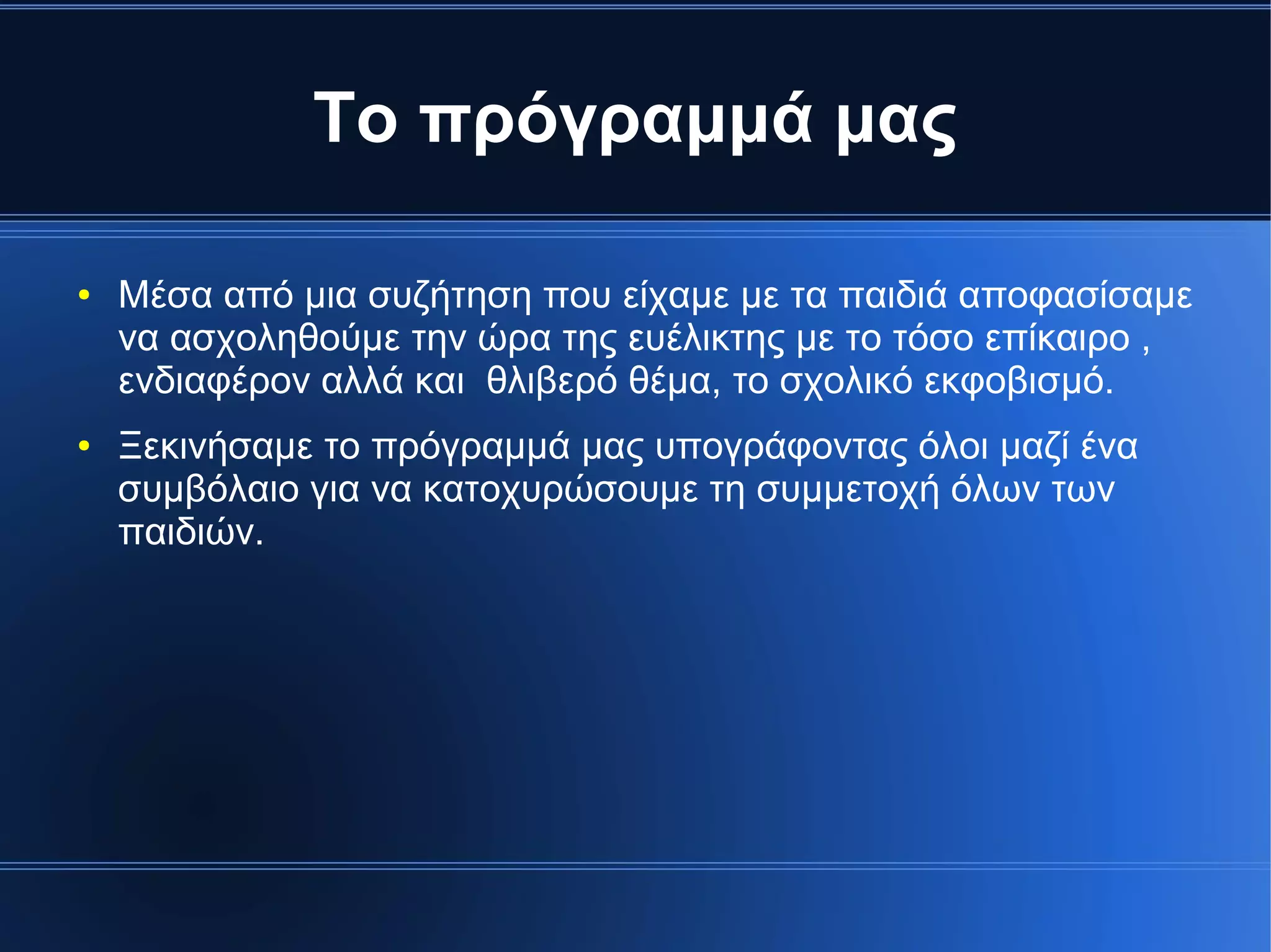 Το πρόγραμμά μας
● Μέσα από μια συζήτηση που είχαμε με τα παιδιά αποφασίσαμε
να ασχοληθούμε την ώρα της ευέλικτης με το τόσο επίκαιρο ,
ενδιαφέρον αλλά και θλιβερό θέμα, το σχολικό εκφοβισμό.
● Ξεκινήσαμε το πρόγραμμά μας υπογράφοντας όλοι μαζί ένα
συμβόλαιο για να κατοχυρώσουμε τη συμμετοχή όλων των
παιδιών.
 
