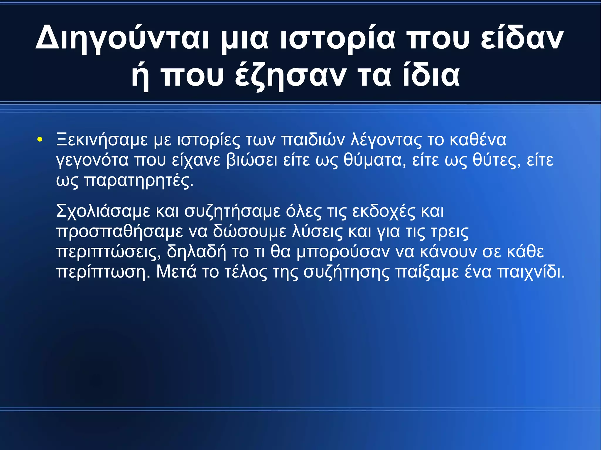 Διηγούνται μια ιστορία που είδαν
ή που έζησαν τα ίδια
● Ξεκινήσαμε με ιστορίες των παιδιών λέγοντας το καθένα
γεγονότα που είχανε βιώσει είτε ως θύματα, είτε ως θύτες, είτε
ως παρατηρητές.
Σχολιάσαμε και συζητήσαμε όλες τις εκδοχές και
προσπαθήσαμε να δώσουμε λύσεις και για τις τρεις
περιπτώσεις, δηλαδή το τι θα μπορούσαν να κάνουν σε κάθε
περίπτωση. Μετά το τέλος της συζήτησης παίξαμε ένα παιχνίδι.
 