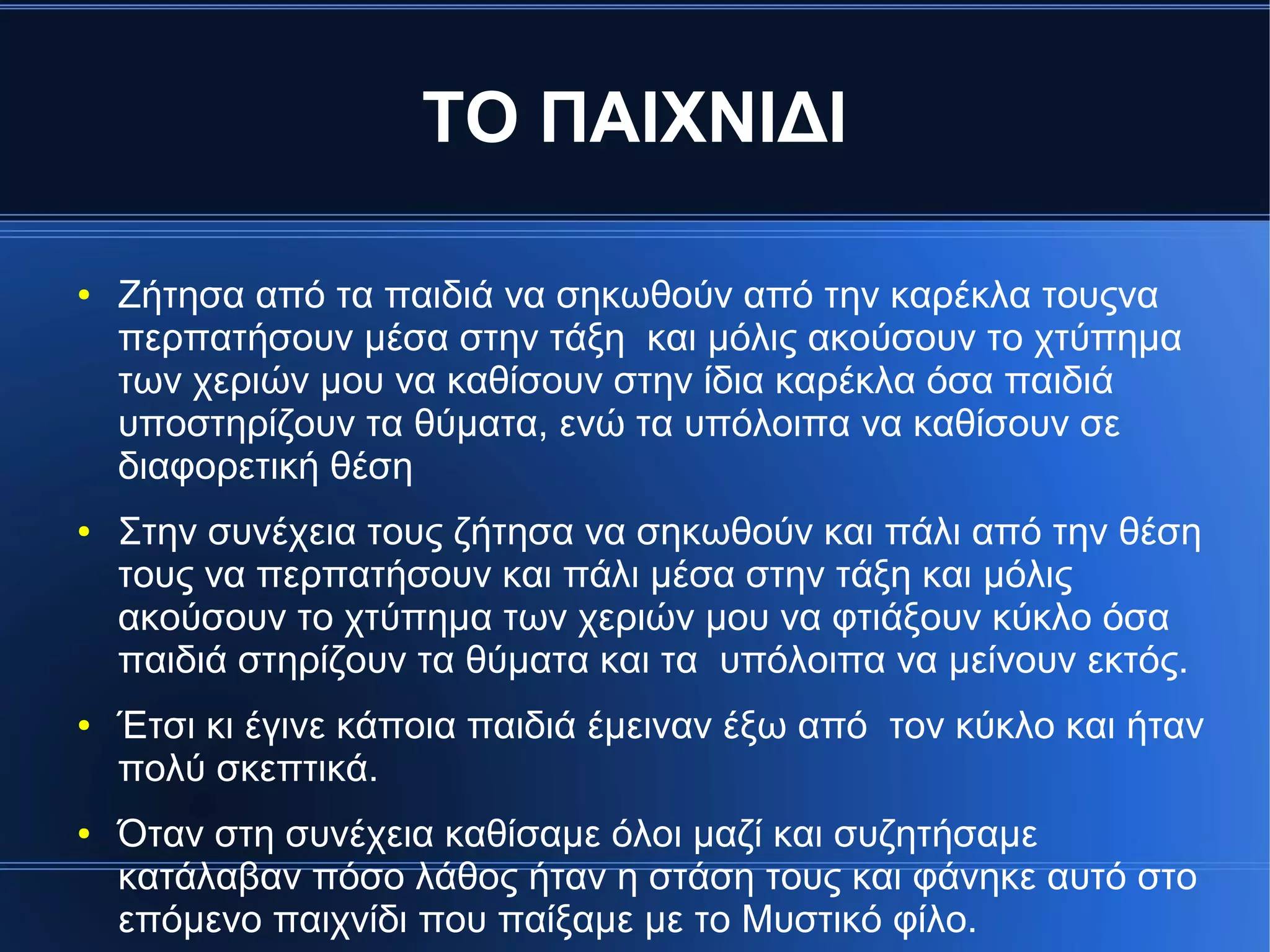 ΤΟ ΠΑΙΧΝΙΔΙ
● Ζήτησα από τα παιδιά να σηκωθούν από την καρέκλα τουςνα
περπατήσουν μέσα στην τάξη και μόλις ακούσουν το χτύπημα
των χεριών μου να καθίσουν στην ίδια καρέκλα όσα παιδιά
υποστηρίζουν τα θύματα, ενώ τα υπόλοιπα να καθίσουν σε
διαφορετική θέση
● Στην συνέχεια τους ζήτησα να σηκωθούν και πάλι από την θέση
τους να περπατήσουν και πάλι μέσα στην τάξη και μόλις
ακούσουν το χτύπημα των χεριών μου να φτιάξουν κύκλο όσα
παιδιά στηρίζουν τα θύματα και τα υπόλοιπα να μείνουν εκτός.
● Έτσι κι έγινε κάποια παιδιά έμειναν έξω από τον κύκλο και ήταν
πολύ σκεπτικά.
● Όταν στη συνέχεια καθίσαμε όλοι μαζί και συζητήσαμε
κατάλαβαν πόσο λάθος ήταν η στάση τους και φάνηκε αυτό στο
επόμενο παιχνίδι που παίξαμε με το Μυστικό φίλο.
 
